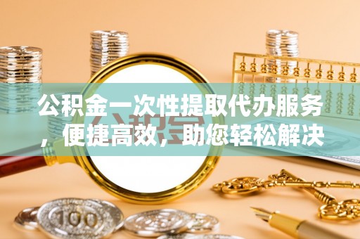 涪陵公积金一次性提取代办服务，便捷高效，助您轻松解决资金难题