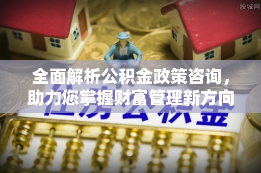 涪陵全面解析公积金政策咨询，助力您掌握财富管理新方向