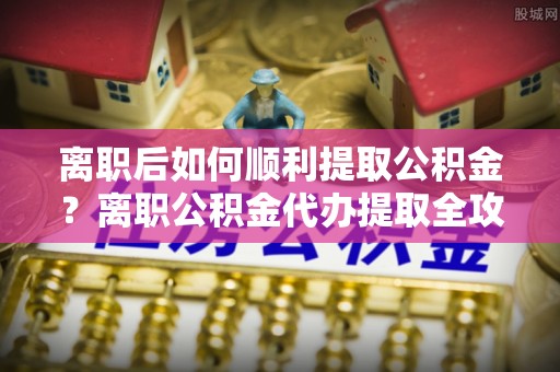 涪陵离职后如何顺利提取公积金？离职公积金代办提取全攻略