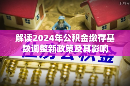涪陵解读2024年公积金缴存基数调整新政策及其影响