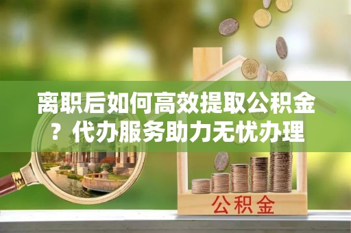 涪陵离职后如何高效提取公积金？代办服务助力无忧办理