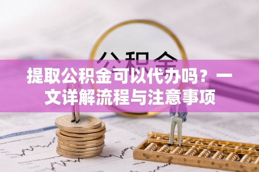涪陵提取公积金可以代办吗？一文详解流程与注意事项