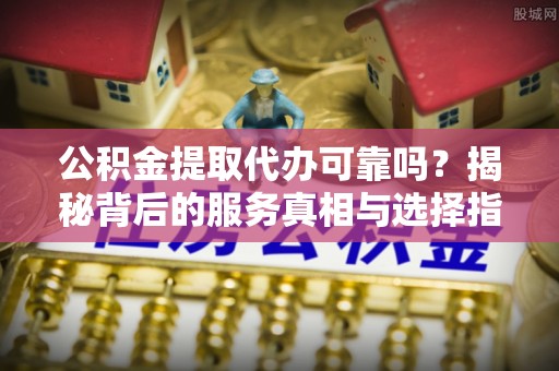 涪陵公积金提取代办可靠吗？揭秘背后的服务真相与选择指南