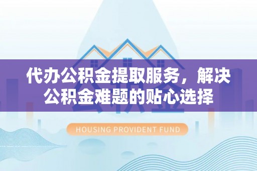 涪陵代办公积金提取服务，解决公积金难题的贴心选择