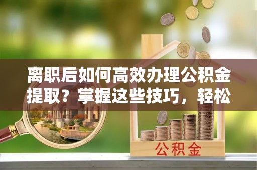 涪陵离职后如何高效办理公积金提取？掌握这些技巧，轻松搞定！