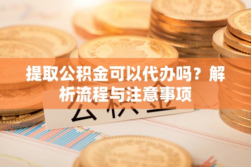 涪陵提取公积金可以代办吗？解析流程与注意事项