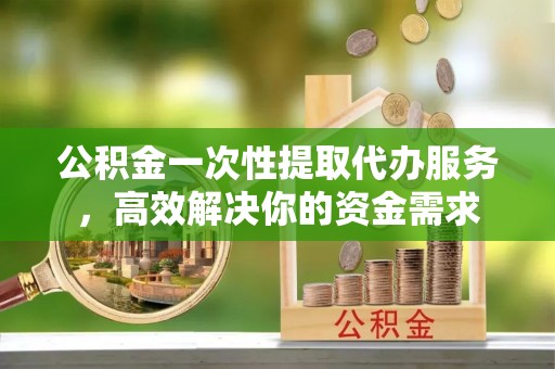 涪陵公积金一次性提取代办服务，高效解决你的资金需求
