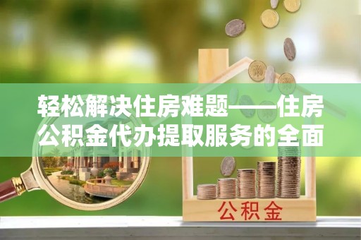 涪陵轻松解决住房难题——住房公积金代办提取服务的全面解析与实用指南