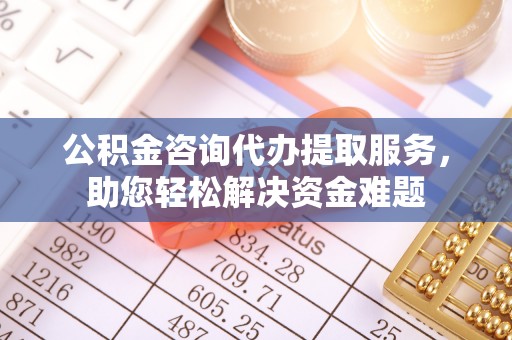 涪陵公积金咨询代办提取服务，助您轻松解决资金难题