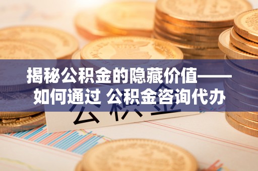 涪陵揭秘公积金的隐藏价值——如何通过 公积金咨询代办提取 优化财富管理