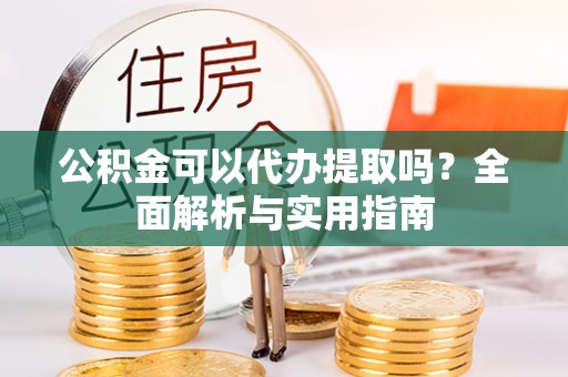 涪陵公积金可以代办提取吗？全面解析与实用指南
