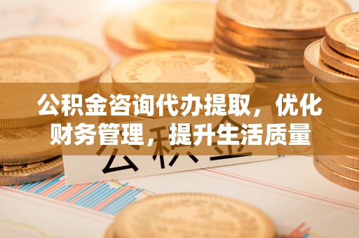涪陵公积金咨询代办提取，优化财务管理，提升生活质量