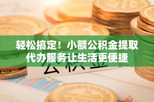 涪陵轻松搞定！小额公积金提取代办服务让生活更便捷