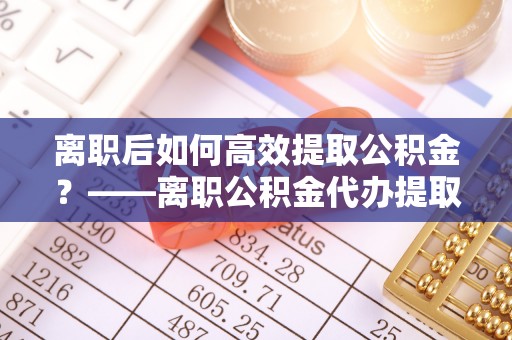 涪陵离职后如何高效提取公积金？——离职公积金代办提取全流程解析