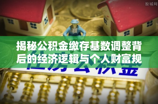 涪陵揭秘公积金缴存基数调整背后的经济逻辑与个人财富规划