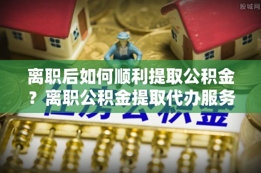 涪陵离职后如何顺利提取公积金？离职公积金提取代办服务帮你搞定！