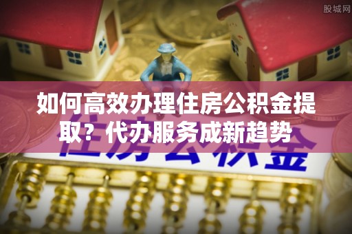 涪陵如何高效办理住房公积金提取？代办服务成新趋势