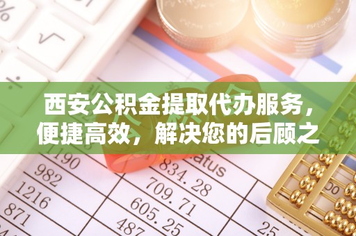 涪陵西安公积金提取代办服务，便捷高效，解决您的后顾之忧