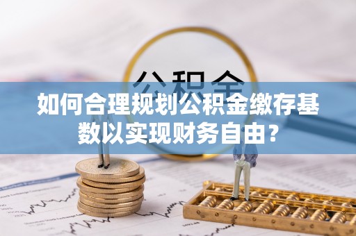 涪陵如何合理规划公积金缴存基数以实现财务自由？