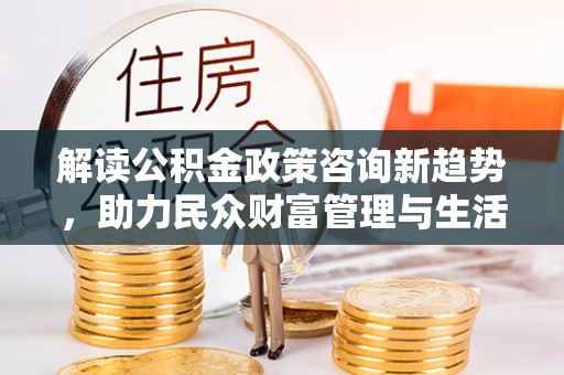 涪陵解读公积金政策咨询新趋势，助力民众财富管理与生活规划