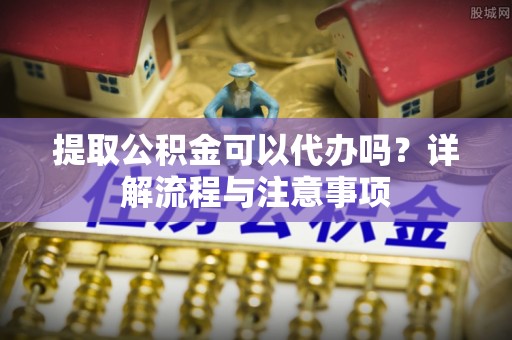 涪陵提取公积金可以代办吗？详解流程与注意事项