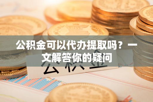 涪陵公积金可以代办提取吗？一文解答你的疑问