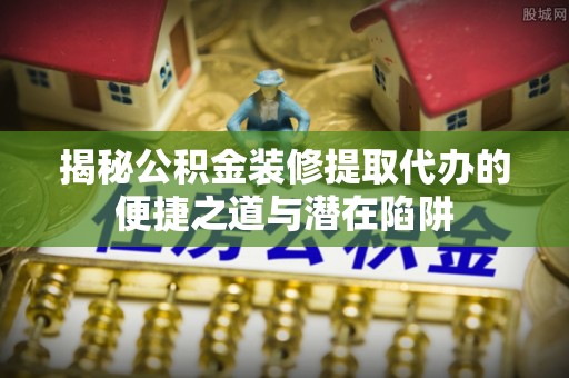 涪陵揭秘公积金装修提取代办的便捷之道与潜在陷阱