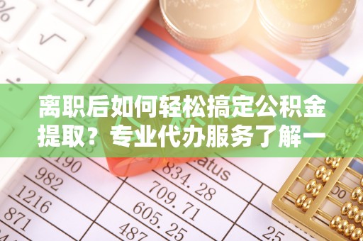 涪陵离职后如何轻松搞定公积金提取？专业代办服务了解一下