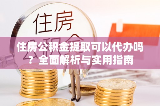涪陵住房公积金提取可以代办吗？全面解析与实用指南