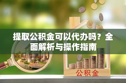 涪陵提取公积金可以代办吗？全面解析与操作指南