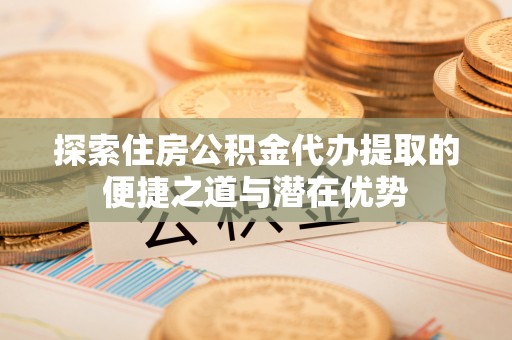 涪陵探索住房公积金代办提取的便捷之道与潜在优势