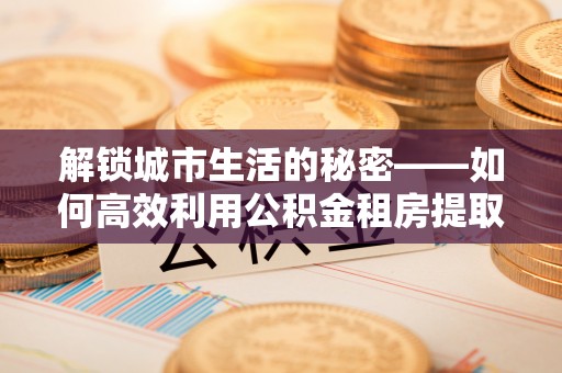 涪陵解锁城市生活的秘密——如何高效利用公积金租房提取政策优化居住体验