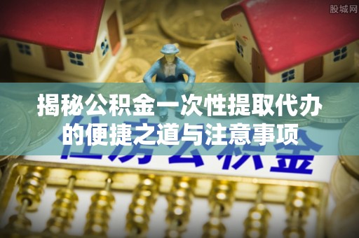涪陵揭秘公积金一次性提取代办的便捷之道与注意事项