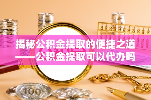 涪陵揭秘公积金提取的便捷之道——公积金提取可以代办吗？