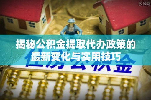 涪陵揭秘公积金提取代办政策的最新变化与实用技巧