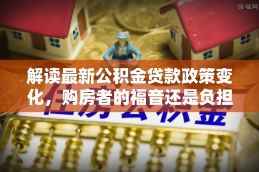 涪陵解读最新公积金贷款政策变化，购房者的福音还是负担？