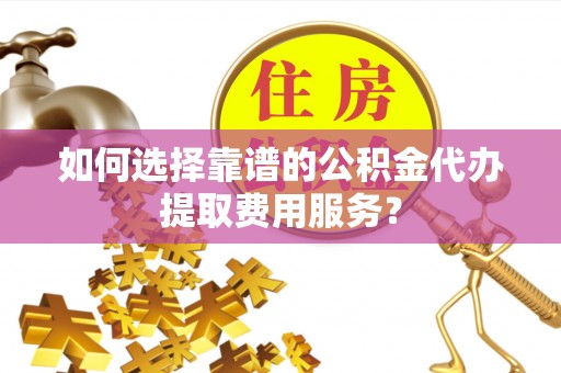 涪陵如何选择靠谱的公积金代办提取费用服务？