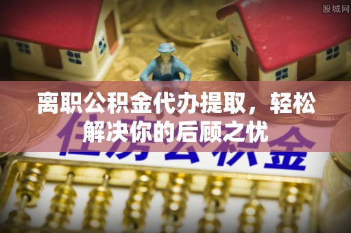 涪陵离职公积金代办提取，轻松解决你的后顾之忧