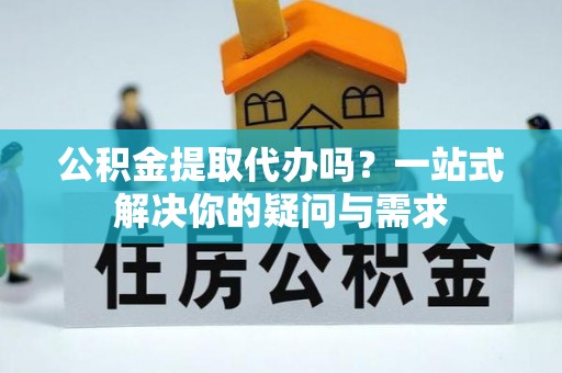 涪陵公积金提取代办吗？一站式解决你的疑问与需求