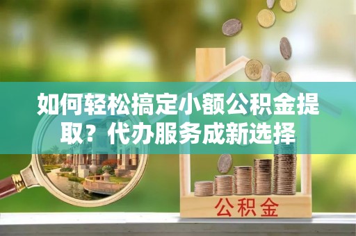 涪陵如何轻松搞定小额公积金提取？代办服务成新选择