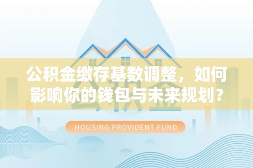 涪陵公积金缴存基数调整，如何影响你的钱包与未来规划？
