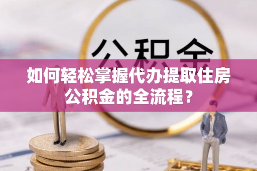 涪陵如何轻松掌握代办提取住房公积金的全流程？