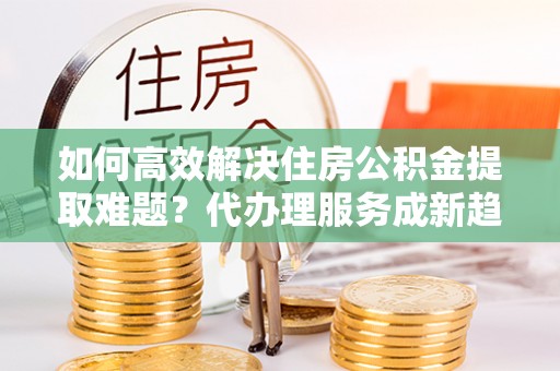 涪陵如何高效解决住房公积金提取难题？代办理服务成新趋势
