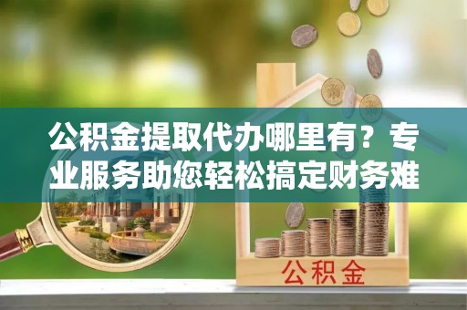 涪陵公积金提取代办哪里有？专业服务助您轻松搞定财务难题