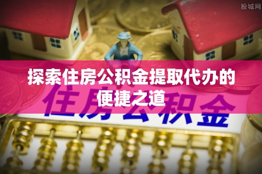 涪陵探索住房公积金提取代办的便捷之道