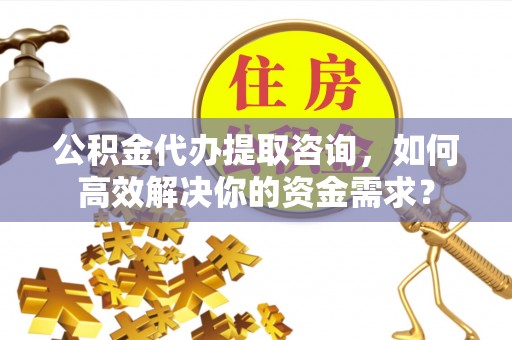 涪陵公积金代办提取咨询，如何高效解决你的资金需求？