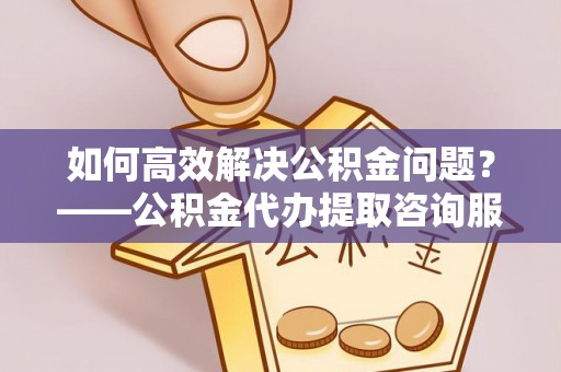 涪陵如何高效解决公积金问题？——公积金代办提取咨询服务指南