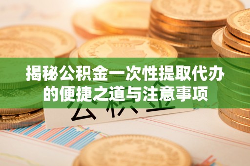 涪陵揭秘公积金一次性提取代办的便捷之道与注意事项