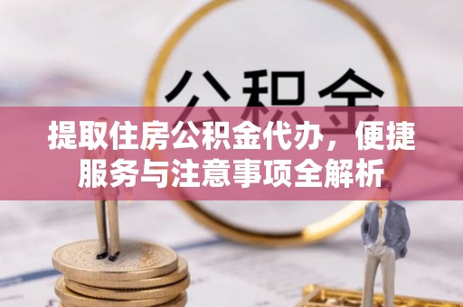 涪陵提取住房公积金代办，便捷服务与注意事项全解析