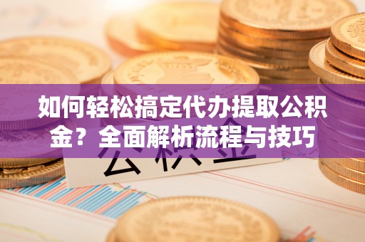 涪陵如何轻松搞定代办提取公积金？全面解析流程与技巧